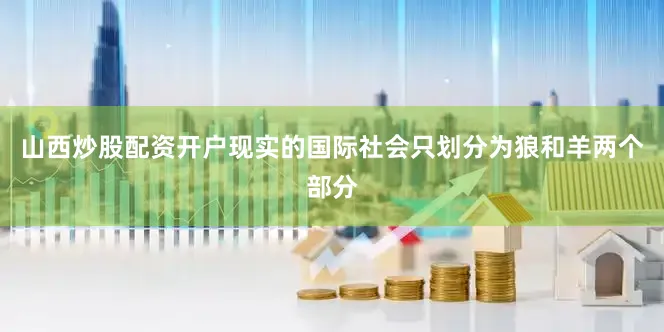 山西炒股配资开户现实的国际社会只划分为狼和羊两个部分
