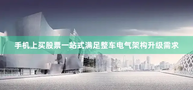 手机上买股票一站式满足整车电气架构升级需求