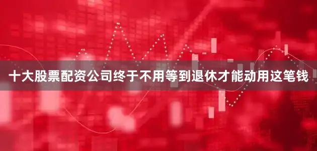 十大股票配资公司终于不用等到退休才能动用这笔钱
